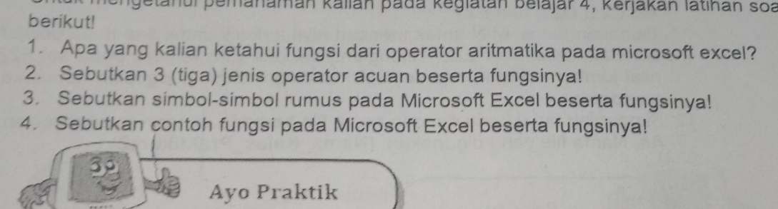 getanul pemanaman kalián pada keglatán belajar 4, Kerjakan latihan soa 
berikut! 
1. Apa yang kalian ketahui fungsi dari operator aritmatika pada microsoft excel? 
2. Sebutkan 3 (tiga) jenis operator acuan beserta fungsinya! 
3. Sebutkan simbol-simbol rumus pada Microsoft Excel beserta fungsinya! 
4. Sebutkan contoh fungsi pada Microsoft Excel beserta fungsinya! 
30 
Ayo Praktik