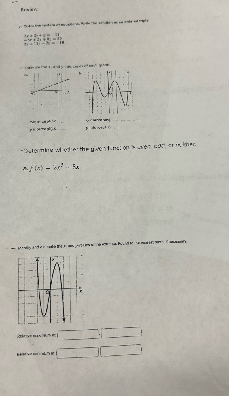 Review 
— Solve the system of equations. Write the solution as an ordered triple.
3x+2y+z=-11
-5x+3y+8z=89
2x+11y-3z=-10
Estimate the x - and y-intercepts of each graph. 
a 
b. 
x-intercept(s): _x-intercept(s):_ 
y-intercept(s): _y-intercept(s):_ 
Determine whether the given function is even, odd, or neither. 
a. f(x)=2x^3-8x
— Identify and estimate the x - and y -values of the extrema. Round to the nearest tenth, if necessary: 
Relative maximum at □. □ 
Relative minimum at □ □