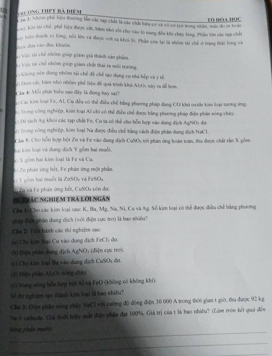 trường thPt bà điểm
Tô HÓA HọC
Cần 3: Nhôm phố liệu thường lẫn các tạp chất là các chất hữu cơ và vô cơ (có trong nhãn, mác do in hoặc
sơn). Khi tái chế, phế liệu được cắt, băm nhỏ rồi cho vào lò nung đến khi chảy lòng. Phần lớn các tạp chất
này biển thành xỉ lông, nổi lên và được vớt ra khỏi lò, Phần còn lại là nhôm tái chế ở trạng thái lông và
được đưa vào đúc khuôn.
) Việc tái chế nhôm giúp giảm giá thành sản phẩm
b) Việc tái chế nhôm giúp giám chất thải ra môi trường.
c) Không nên dùng nhôm tái chế đề chế tạo dụng cụ nhà bếp và y tế.
d) Dem cắt, bâm nhỏ nhôm phế liệu để quá trình khử Al_2O_3 xáy ra dễ hơn.
Câu 4: Mỗi phát biểu sau đây là đúng hay sai?
a) Các kim loại Fe, Al, Cu đều có thể điều chế bằng phương pháp dùng CO khử oxide kim loại tương ứng.
in b) Trong công nghiệp, kim loại Al chỉ có thể điều chế được bằng phương pháp điện phân nóng chảy.
c) Để tách Ag khỏi các tạp chất Fe, Cu ta có thể cho hỗn hợp vào dung dịch AgNO3 dư.
d) Trong công nghiệp, kim loại Na được điều chế bằng cách điện phân dung dịch NaCl.
Câu 5: Cho hỗn hợp bột Zn và Fe vào dung dịch CuSO4 tới phản ứng hoàn toàn, thu được chất rấn X gồm
hai kim loại và dung dịch Y gồm hai muối.
a) X gồm hai kim loại là Fe và Cu.
b) Zn phản ứng hết, Fe phản ứng một phần.
c) Y gồm hai muối là ZnSO_4 và FeSO₄.
d) Zn và Fe phản ứng hết, CuSO4 còn dư.
hI TRảC ngHIệM trả lời ngản
Câu 1: Cho các kim loại sau: K, Ba, Mg, Na, Ni, Cu và Ag. Số kim loại có thể được điều chế bằng phương
pháp điện phân dung dịch (với điện cực trơ) là bao nhiêu?
Cầu 2: Tiên hành các thí nghiệm sau:
(*) Cho kim loại Cu vào dung dịch FeCl_3 du.
(b) Điện phân dung dịch AgNO_3 3 (điện cực trơ).
(c) Cho kim loại Ba vào dung dịch CuSO₄ dư.
(d) Điện phân Al_2O_3 nóng chảy.
(e) Nung nóng hỗn hợp bột Al và FeO (không có không khí).
Số thi nghiệm tạo thành kim loại là bao nhiêu?
Cầu 3: Điện phân nóng chảy NaCl với cường độ dòng điện 30 000 A trong thời gian t giờ, thu được 92 kg
Na ở cathode, Giả thiết hiệu suất điện phân đạt 100%. Giá trị của t là bao nhiêu? (Làm tròn kết quả đến
_hàng phần mười).
_
_