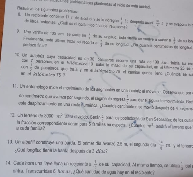 oituaciones problemáticas planteadas al inicio de esta unidad.
Resuelve los siguientes problemas:
8. Un recipiente contiene 17 ! de alcohol y se le agregan  5/4 l; después usar  31/4 l y se evapora la 
de litros restantes. ¿Cuál es el contenido final del recipiente?
9. Una varilla de 135 cm se corta en  2/3  de su longitud. Esta varilla se vuelve a cortar a  2/3  de su lan
Finalmente, este último trozo se recorta a  2/3  de su longitud. ¿De cuantos centimetros de longitud
pedazo final?
10. Un autobús cuya capacidad es de 30 pasajeros recorre una ruta de 100 km. Inicia su rec
con 7 personas, en el kilómetão 10 sube la mitad de su capacidad, en el kilómetro 25 se e
con  1/2  de pasajeros que traía y en el kilómetão 75 el camión queda lleno. ¿Cuántos se su
en el kilómetro 75 ?
11. Un entomólogo mide el movimiento de los segmentos en una lombriz al moverse. Observa que por e
de centimetro que avanza por segundo, el segmento regresa  1/6  para dar el siguiente movimiento. Gra
este desplazamiento en una recta numérica, ¿Cuántos centímetros se movió después de 4 seguna
12. Un terreno de 3000m^2 será dividido. Serán  2/3  para los pobladores de San Sebastián; de los cuale
la fracción correspondiente serán para 5 familias en especial. ¿Cuántos m^2 tendrá el terreno que
a cada familia?
13. Un albañil construye una barda. El primer día avanzó 2.5 m, el segundo día  14/8 m y el tercer
¿Qué longitud tiene la barda después de 3 días?
14. Cada hora una llave Ilena un recipiente a  1/· 8  de su capacidad. Al mismo tiempo, se utiliza  1/3  del 
entra. Transcurridas 6 んσυας, ¿Qué cantidad de agua hay en el recipiente?