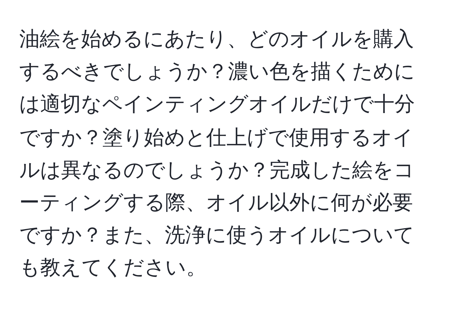 油絵を始めるにあたり、どのオイルを購入するべきでしょうか？濃い色を描くためには適切なペインティングオイルだけで十分ですか？塗り始めと仕上げで使用するオイルは異なるのでしょうか？完成した絵をコーティングする際、オイル以外に何が必要ですか？また、洗浄に使うオイルについても教えてください。