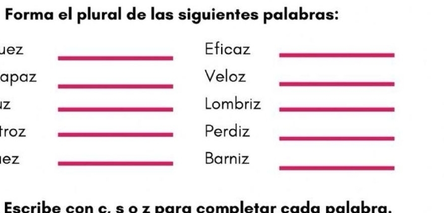 Forma el plural de las siguientes palabras: 
_ 
uez Eficaz_ 
apaz _Veloz_ 
Z 
_Lombriz_ 
troz _Perdiz_ 
_ 
ez _Barniz 
Escribe con c. § o z para completar cada palabra.