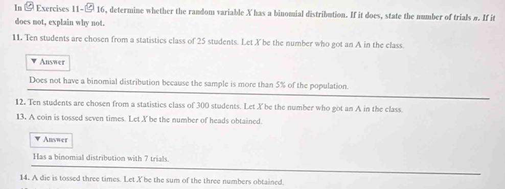 In - Exercises 11-- 16, determine whether the random variable X has a binomial distribution. If it does, state the number of trials #. If it 
does not, explain why not. 
11. Ten students are chosen from a statistics class of 25 students. Let X be the number who got an A in the class. 
Answer 
Does not have a binomial distribution because the sample is more than 5% of the population. 
12. Ten students are chosen from a statistics class of 300 students. Let X be the number who got an A in the class. 
13. A coin is tossed seven times. Let X be the number of heads obtained. 
Answer 
Has a binomial distribution with 7 trials. 
14. A die is tossed three times. Let X be the sum of the three numbers obtained.