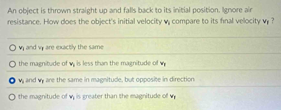 An object is thrown straight up and falls back to its initial position. Ignore air
resistance. How does the object's initial velocity v; compare to its final velocity V_f 7
V_i and V_f are exactly the same
the magnitude of V_i is less than the magnitude of V_4
o v_i and V_f are the same in magnitude, but opposite in direction
the magnitude of V_i is greater than the magnitude of V_f