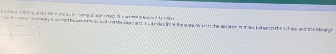 A school, a library, and a store are on the same straight road. The school is located 12 miles
from the store. The library is located between the school and the store and is 7,4 miles from the store. What is the distance in miles between the school and the library?