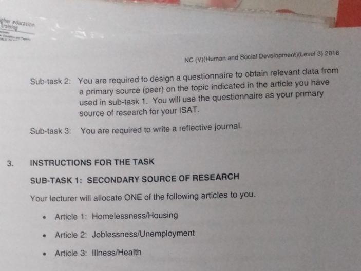 igher education craining 
t d= a 
NC (V)(Human and Social Development)(Level 3) 2016 
Sub-task 2: You are required to design a questionnaire to obtain relevant data from 
a primary source (peer) on the topic indicated in the article you have 
used in sub-task 1. You will use the questionnaire as your primary 
source of research for your ISAT. 
Sub-task 3: You are required to write a reflective journal. 
3. INSTRUCTIONS FOR THE TASK 
SUB-TASK 1：SECONDARY SOURCE OF RESEARCH 
Your lecturer will allocate ONE of the following articles to you. 
Article 1: Homelessness/Housing 
Article 2: Joblessness/Unemployment 
Article 3: Illness/Health