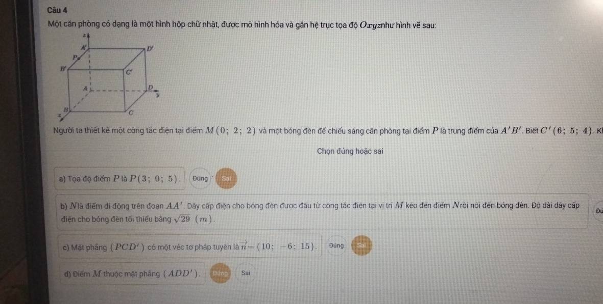 Một căn phòng có dạng là một hình hộp chữ nhật, được mô hình hóa và gần hệ trục tọa độ Οσугnhư hình vẽ sau:
Người ta thiết kế một công tắc điện tại điểm M(0;2;2) và một bóng đèn để chiểu sáng căn phòng tại điểm P là trung điểm của A'B' Biết C'(6;5;4). K
Chọn đúng hoặc sai
a) Tọa độ điểm P là P(3;0;5). Đúng
b) Nà điểm di động trên đoạn AA' , Dây cấp điện cho bóng đèn được đầu từ công tắc điện tại vị trí M kéo đến điểm Nrôi nối đến bóng đèn. Độ dài dây cấp Đú
điện cho bóng đèn tối thiếu băng sqrt(29) (m).
c) Mặt phầng (PCD') có một véc tơ pháp tuyên là vector n=(10;-6;15). Đúng
d) Điểm M thuộc mặt phảng (ADD') Sai