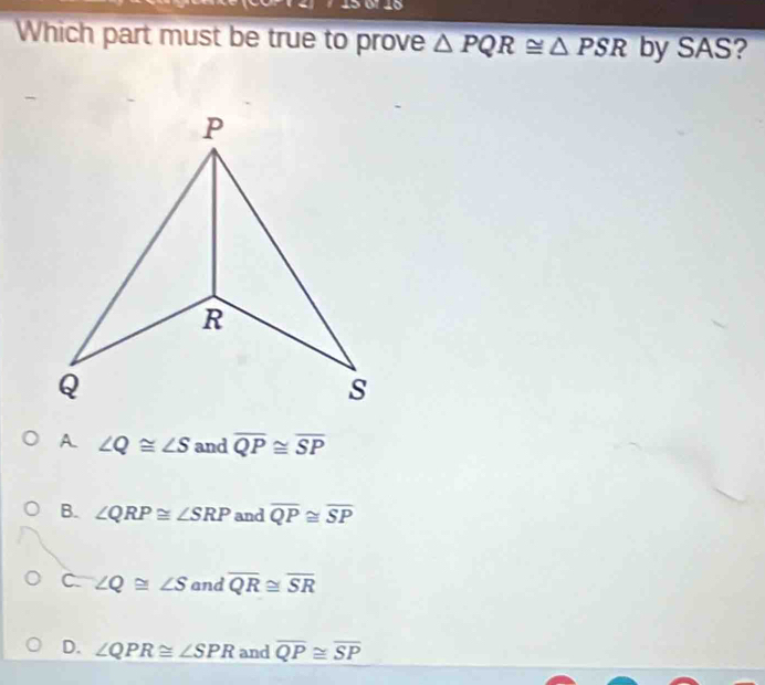 Which part must be true to prove △ PQR≌ △ PSR by SAS?
A. ∠ Q≌ ∠ S and overline QP≌ overline SP
B. ∠ QRP≌ ∠ SRP and overline QP≌ overline SP
C. ∠ Q≌ ∠ S and overline QR≌ overline SR
D. ∠ QPR≌ ∠ SPR and overline QP≌ overline SP