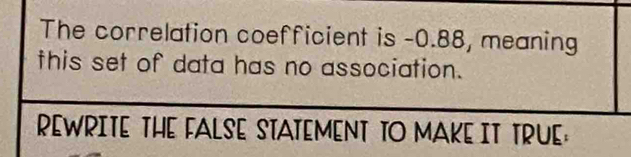 The correlation coefficient is -0.88, meaning 
this set of data has no association. 
REWRITE THE FALSE STATEMENT TO MAKE IT TRUE