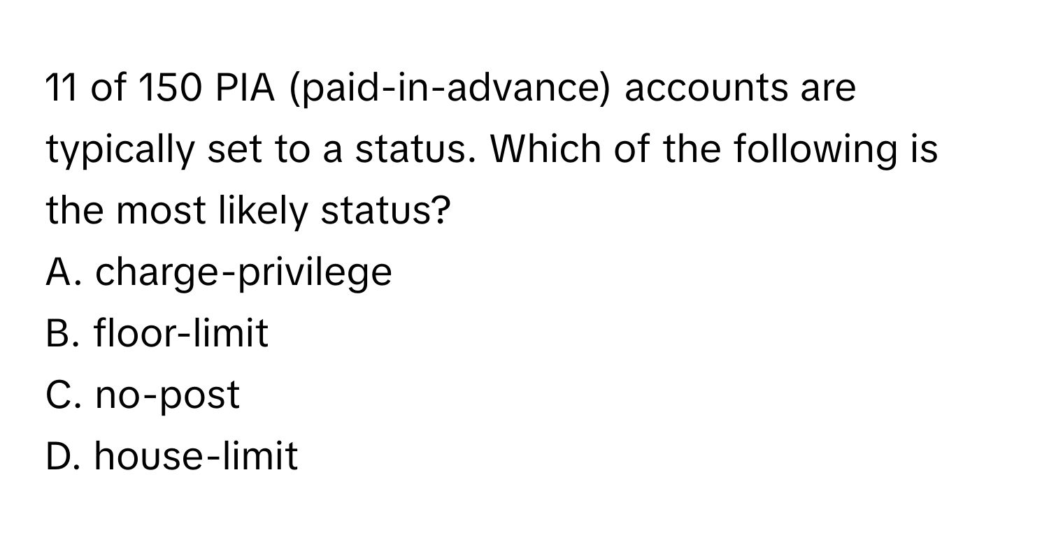 of 150 PIA (paid-in-advance) accounts are typically set to a status.  Which of the following is the most likely status?
A. charge-privilege
B. floor-limit
C. no-post
D. house-limit