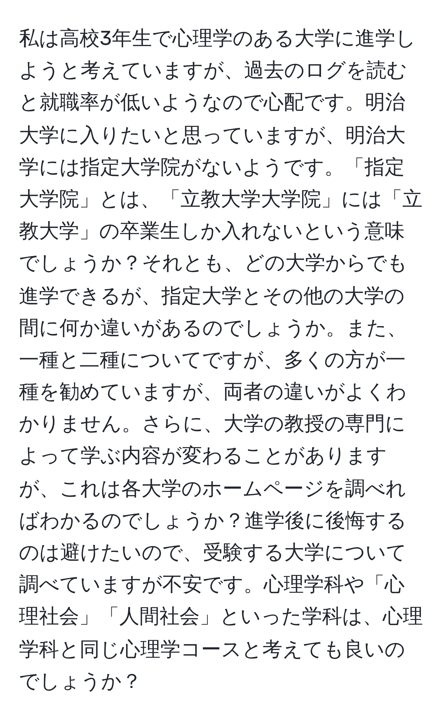 私は高校3年生で心理学のある大学に進学しようと考えていますが、過去のログを読むと就職率が低いようなので心配です。明治大学に入りたいと思っていますが、明治大学には指定大学院がないようです。「指定大学院」とは、「立教大学大学院」には「立教大学」の卒業生しか入れないという意味でしょうか？それとも、どの大学からでも進学できるが、指定大学とその他の大学の間に何か違いがあるのでしょうか。また、一種と二種についてですが、多くの方が一種を勧めていますが、両者の違いがよくわかりません。さらに、大学の教授の専門によって学ぶ内容が変わることがありますが、これは各大学のホームページを調べればわかるのでしょうか？進学後に後悔するのは避けたいので、受験する大学について調べていますが不安です。心理学科や「心理社会」「人間社会」といった学科は、心理学科と同じ心理学コースと考えても良いのでしょうか？