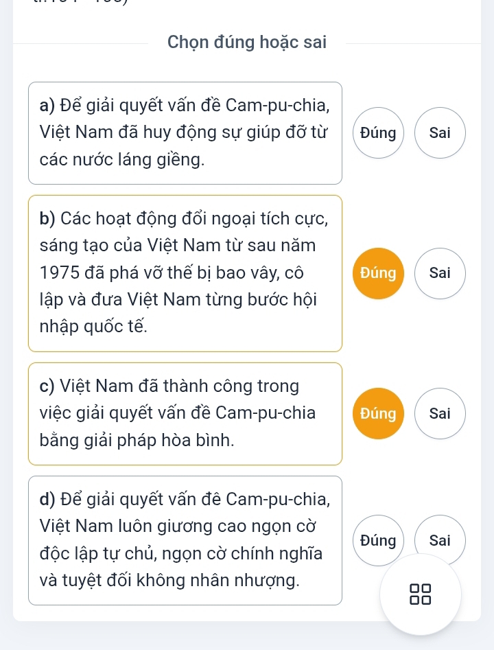 Chọn đúng hoặc sai
a) Để giải quyết vấn đề Cam-pu-chia,
Việt Nam đã huy động sự giúp đỡ từ Đúng Sai
các nước láng giềng.
b) Các hoạt động đổi ngoại tích cực,
sáng tạo của Việt Nam từ sau năm
1975 đã phá vỡ thế bị bao vây, cô Đúng Sai
lập và đưa Việt Nam từng bước hội
nhập quốc tế.
c) Việt Nam đã thành công trong
việc giải quyết vấn đề Cam-pu-chia Đúng Sai
bằng giải pháp hòa bình.
d) Để giải quyết vấn đê Cam-pu-chia,
Việt Nam luôn giương cao ngọn cờ
Đúng Sai
độc lập tự chủ, ngọn cờ chính nghĩa
và tuyệt đối không nhân nhượng.