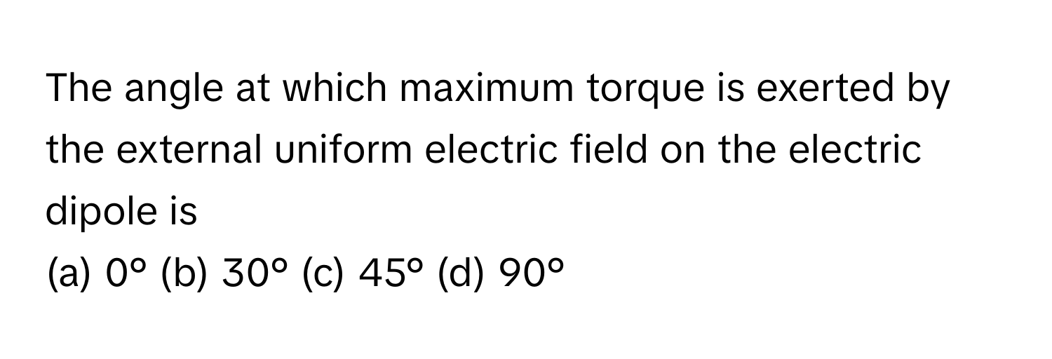 The angle at which maximum torque is exerted by the external uniform electric field on the electric dipole is
 
(a) 0° (b) 30° (c) 45° (d) 90°​