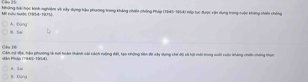 Những bài học kinh nghiệm về xây dựng hậu phương trong kháng chiến chống Pháp (1945-1954) tiếp tục được vận dụng trong cuộc kháng chiến chống
Mĩ cứu nước (1954-1975).
A. Đúng
B. Sai
Câu 26:
Căn cứ địa, hậu phương là nơi hoàn thành cái cách ruộng đất, tạo những tiền đề xây dựng chế độ xã hội mới trong suốt cuộc kháng chiến chống thực
dân Pháp (1945-1954).
A. Sai
B. Đúng