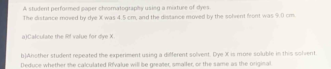 A student performed paper chromatography using a mixture of dyes. 
The distance moved by dye X was 4.5 cm, and the distance moved by the solvent front was 9.0 cm. 
a)Calculate the Rf value for dye X. 
b)Another student repeated the experiment using a different solvent. Dye X is more soluble in this solvent. 
Deduce whether the calculated Rfvalue will be greater, smaller, or the same as the original.