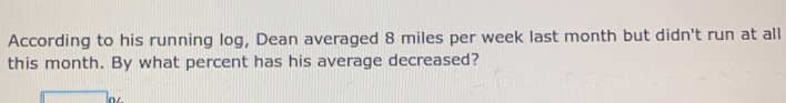 According to his running log, Dean averaged 8 miles per week last month but didn't run at all 
this month. By what percent has his average decreased?