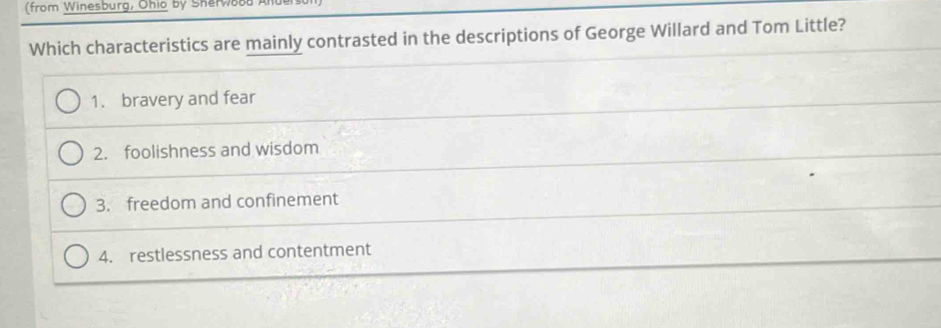 (from Winesburg, Ohio by Sherw888 Anul
Which characteristics are mainly contrasted in the descriptions of George Willard and Tom Little?
1. bravery and fear
2. foolishness and wisdom
3. freedom and confinement
4. restlessness and contentment