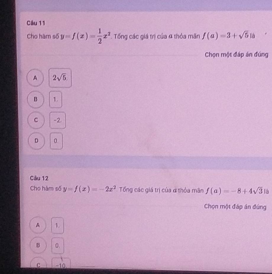 Cho hàm số y=f(x)= 1/2 x^2 Tổng các giá trị của α thỏa mãn f(a)=3+sqrt(5) ia 
Chọn một đáp án đúng
A 2sqrt(5),
B 1
C -2.
D 0.
Câu 12
Cho hàm số y=f(x)=-2x^2 Tổng các giá trị của ở thỏa mân f(a)=-8+4sqrt(3) là
Chọn một đáp án đúng
A 1.
B 0.
C ~10