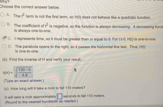 Why?
Choose the correct answer below.
A. The t^2 term is not the first term, so H(t) does not behave like a quadratic function.
B. The coefficient of t^2 is negative, so the function is always decreasing. A decreasing funct
is always one-to-one.
C. t represents time, so it must be greater than or equal to 0. For t≥ 0, H(t) is one-to-one.
D. The parabola opens to the right, so it passes the horizontal line test. Thus, H(t)
is one-to-one.
(b) Find the inverse of H and verify your result.
t(H)=sqrt(frac 130-h)4.9
(Type an exact answer.)
(c) How long will it take a rock to fall 110 meters?
It will take a rock approximately □ seconds to fall 110 meters.
(Round to the nearest hundredth as needed.)