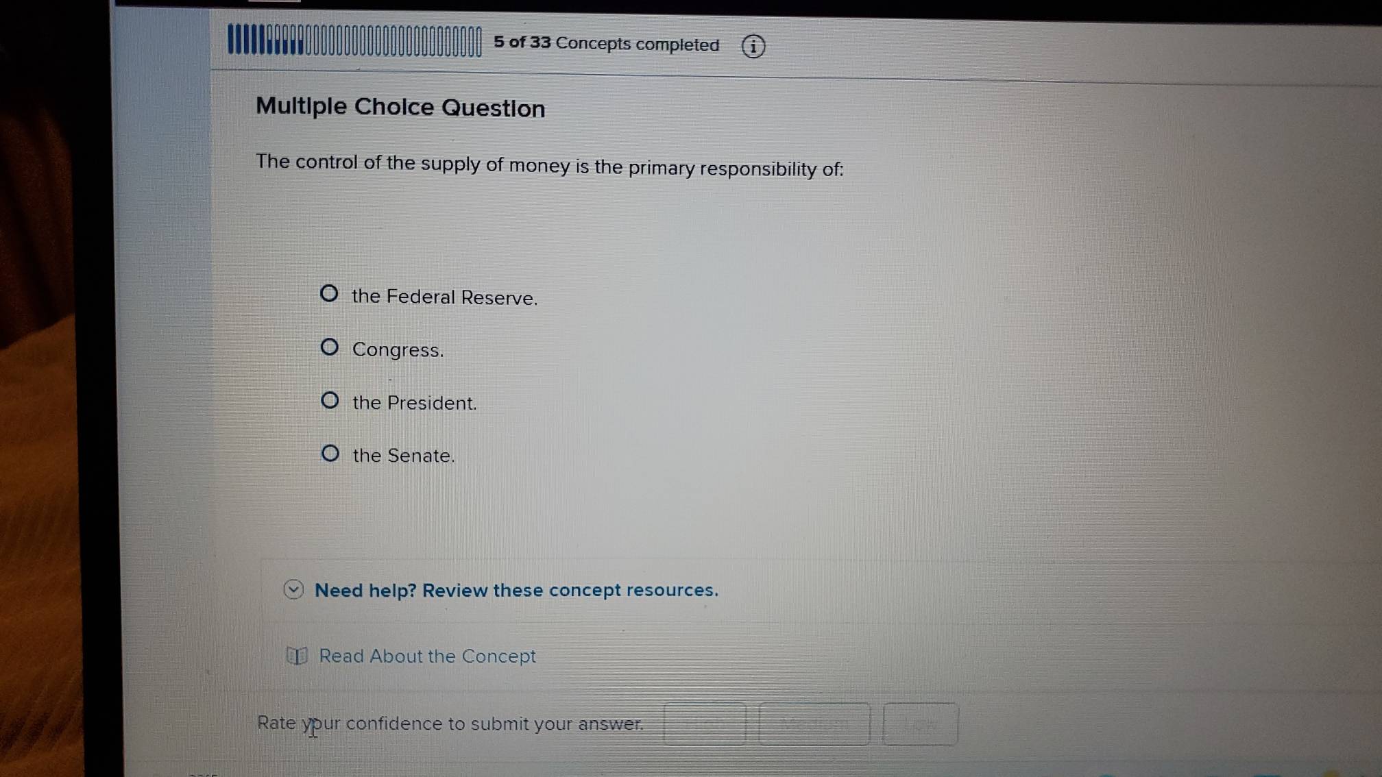 of 33 Concepts completed
Multiple Cholce Question
The control of the supply of money is the primary responsibility of:
the Federal Reserve.
Congress.
the President.
the Senate.
Need help? Review these concept resources.
Read About the Concept
Rate your confidence to submit your answer.