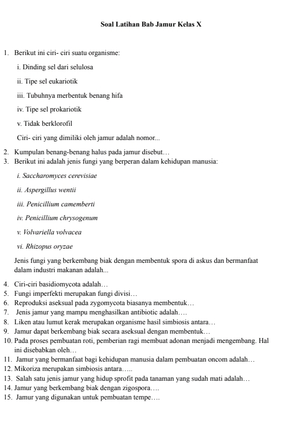 Soal Latihan Bab Jamur Kelas X
1. Berikut ini ciri- ciri suatu organisme:
i. Dinding sel dari selulosa
ii. Tipe sel eukariotik
iii. Tubuhnya merbentuk benang hifa
iv. Tipe sel prokariotik
v. Tidak berklorofil
Ciri- ciri yang dimiliki oleh jamur adalah nomor...
2. Kumpulan benang-benang halus pada jamur disebut…
3. Berikut ini adalah jenis fungi yang berperan dalam kehidupan manusia:
i. Saccharomyces cerevisiae
ii. Aspergillus wentii
iii. Penicillium camemberti
iv. Penicillium chrysogenum
v. Volvariella volvacea
vi. Rhizopus oryzae
Jenis fungi yang berkembang biak dengan membentuk spora di askus dan bermanfaat
dalam industri makanan adalah...
4. Ciri-ciri basidiomycota adalah…
5. Fungi imperfekti merupakan fungi divisi…
6. Reproduksi aseksual pada zygomycota biasanya membentuk…
7. Jenis jamur yang mampu menghasilkan antibiotic adalah…
8. Liken atau lumut kerak merupakan organisme hasil simbiosis antara…
9. Jamur dapat berkembang biak secara aseksual dengan membentuk…
10. Pada proses pembuatan roti, pemberian ragi membuat adonan menjadi mengembang. Hal
ini disebabkan oleh…
11. Jamur yang bermanfaat bagi kehidupan manusia dalam pembuatan oncom adalah…
12. Mikoriza merupakan simbiosis antara…..
13. Salah satu jenis jamur yang hidup sprofit pada tanaman yang sudah mati adalah…
14. Jamur yang berkembang biak dengan zigospora…
15. Jamur yang digunakan untuk pembuatan tempe…