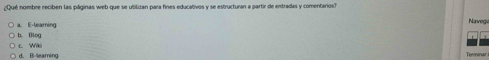 ¿Qué nombre reciben las páginas web que se utilizan para fines educativos y se estructuran a partir de entradas y comentarios?
a. E-learning
Navega
b. Blog
2
c. Wiki
d. B-learning Terminar