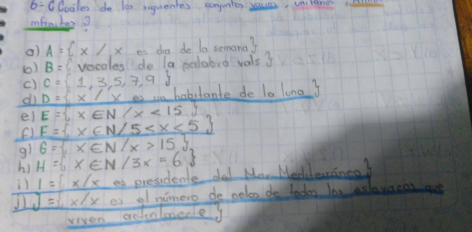 6:C0ooles de les siquientes conjuntes vaces, unilano 
infanher? 
a) A= x/x es dia de la semana? 
(0) B=  vocales de la palabra vals y
() C= 1,3,5,7,9
do D= x/xes an habitante de la luna y
E= x∈ N/x<15
ei F= x∈ N/5
F1 
g1 6= x∈ N/x>15
h) H= x∈ N/3x=6
1= x/x es president dal Maw Medderaneo? 
J J= x/x es elnimero de velos de todos las eslevacar que 
viven actalmente?