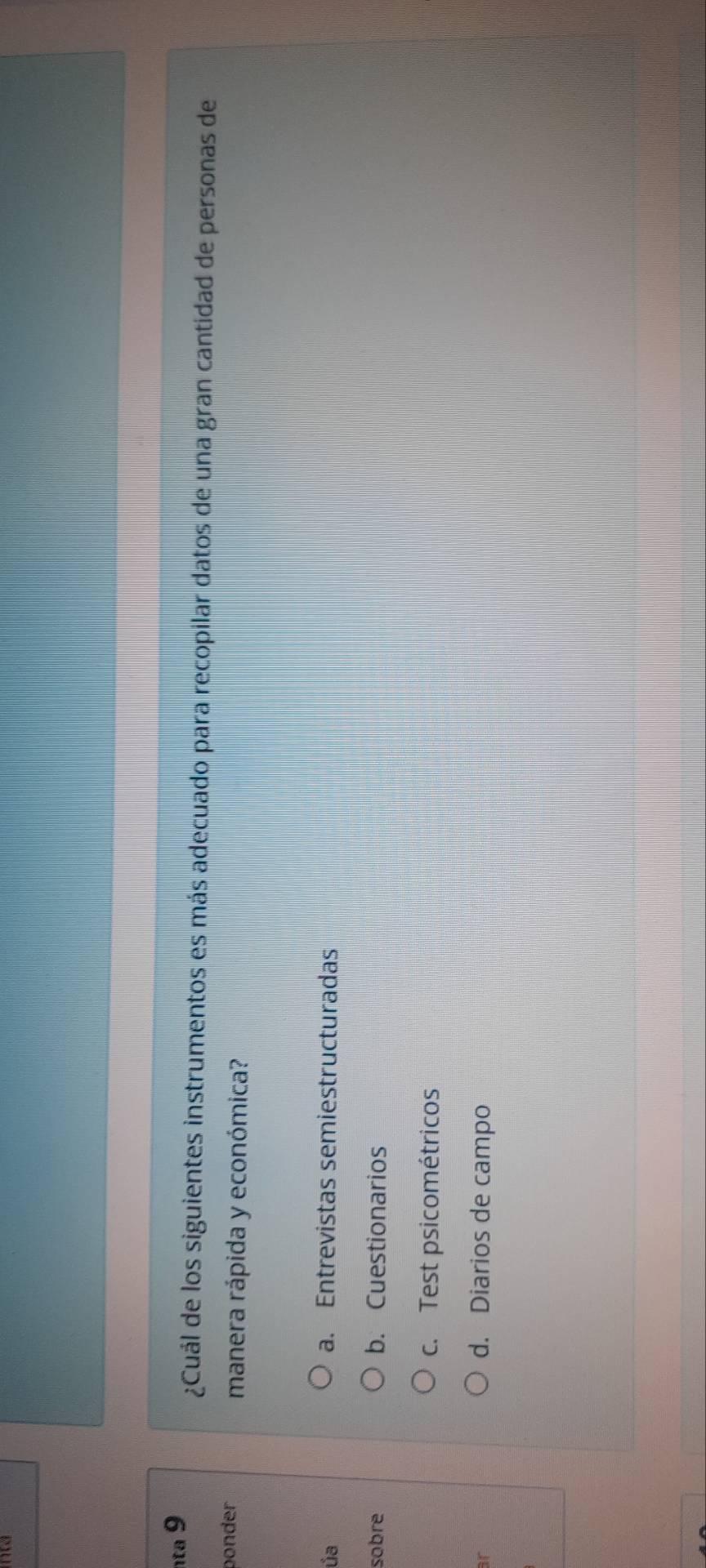 nta 9
¿Cuál de los siguientes instrumentos es más adecuado para recopilar datos de una gran cantidad de personas de
ponder manera rápida y económica?
ủa a. Entrevistas semiestructuradas
sobre b. Cuestionarios
c. Test psicométricos
ar
d. Diarios de campo