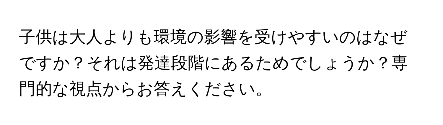 子供は大人よりも環境の影響を受けやすいのはなぜですか？それは発達段階にあるためでしょうか？専門的な視点からお答えください。