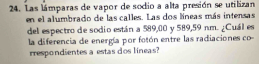 Las lámparas de vapor de sodio a alta presión se utilizan 
en el alumbrado de las calles. Las dos líneas más intensas 
del espectro de sodio están a 589,00 y 589,59 nm. ¿Cuál es 
la diferencia de energía por fotón entre las radiaciones co- 
respondientes a estas dos líneas?