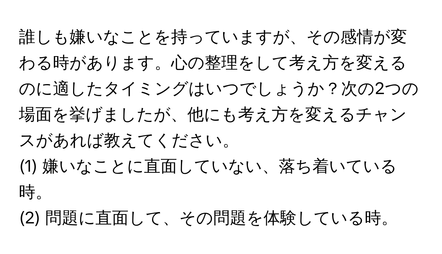 誰しも嫌いなことを持っていますが、その感情が変わる時があります。心の整理をして考え方を変えるのに適したタイミングはいつでしょうか？次の2つの場面を挙げましたが、他にも考え方を変えるチャンスがあれば教えてください。 
(1) 嫌いなことに直面していない、落ち着いている時。  
(2) 問題に直面して、その問題を体験している時。