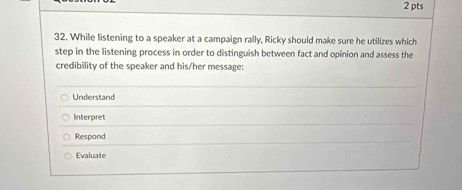 While listening to a speaker at a campaign rally, Ricky should make sure he utilizes which
step in the listening process in order to distinguish between fact and opinion and assess the
credibility of the speaker and his/her message:
Understand
Interpret
Respond
Evaluate