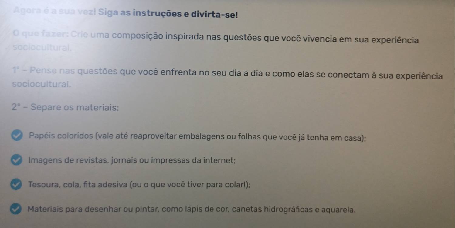 Agora é a sua vez! Siga as instruções e divirta-se! 
O que fazer: Crie uma composição inspirada nas questões que você vivencia em sua experiência 
sociocultural.
1° - Pense nas questões que você enfrenta no seu dia a dia e como elas se conectam à sua experiência 
sociocultural.
2° - - Separe os materiais: 
a Papéis coloridos (vale até reaproveitar embalagens ou folhas que você já tenha em casa); 
Imagens de revistas, jornais ou impressas da internet; 
I Tesoura, cola, fita adesiva (ou o que você tiver para colar!); 
I Materiais para desenhar ou pintar, como lápis de cor, canetas hidrográficas e aquarela.