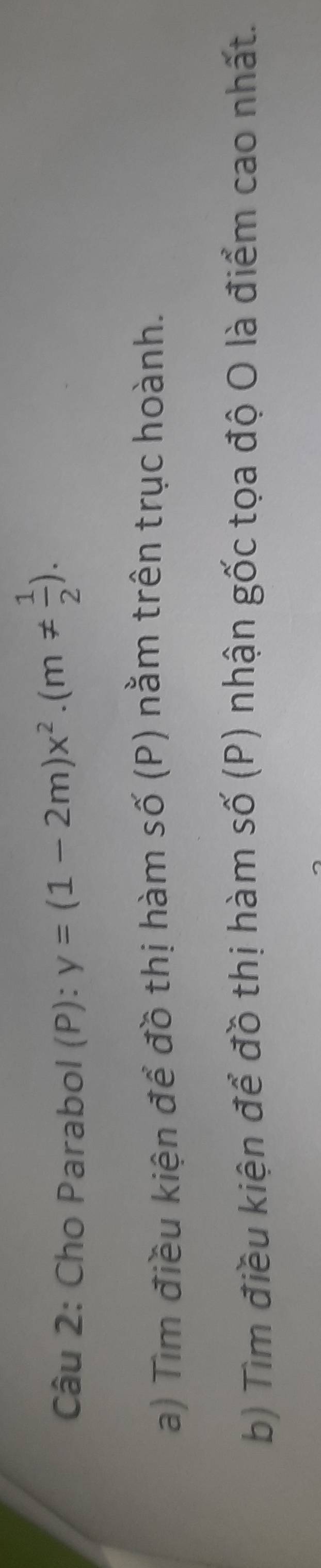 Cho Parabol (P): y=(1-2m)x^2· (m!=  1/2 ). 
a) Tìm điều kiện để đồ thị hàm số (P) nằm trên trục hoành. 
b) Tìm điều kiện để đồ thị hàm số (P) nhận gốc tọa độ O là điểm cao nhất.