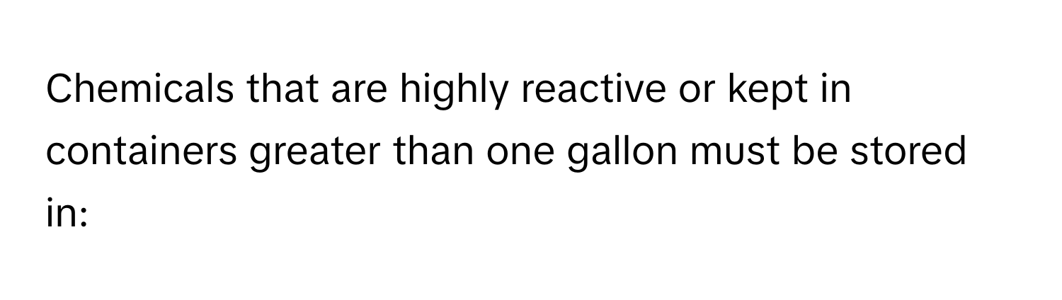 Chemicals that are highly reactive or kept in containers greater than one gallon must be stored in: