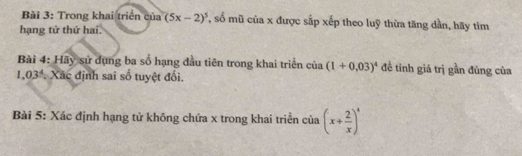 Trong khai triển của (5x-2)^5 7, số mũ của x được sắp xếp theo luỹ thừa tăng dần, hãy tìm 
hạng tử thứ hai. 
Bài 4: Hãy sử dụng ba số hạng đầu tiên trong khai triển của (1+0,03)^4 đề tỉnh giá trị gần đúng của
1,03^4. Xác định sai số tuyệt đối. 
Bài 5: Xác định hạng tử không chứa x trong khai triển của (x+ 2/x )^4