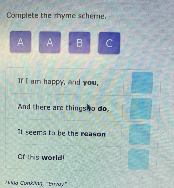 Complete the rhyme scheme. 
A A B C 
If I am happy, and you, 
And there are things to do, 
It seems to be the reason 
Of this world! 
Hilda Conkling, "Envoy"