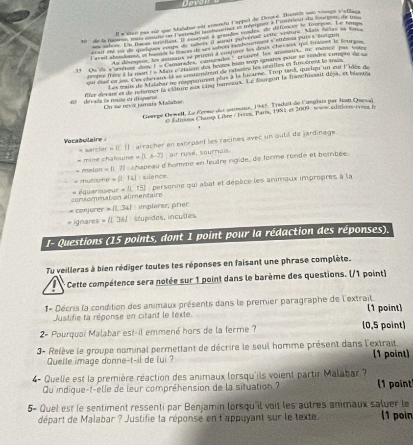 Devoi
Il m'était pas sûr que Malabar eût entendu l'appel de Douce. Bientôt son visage s'effaça
) de la fucame, mais cnsuite on l'entendit tambouriner et trépigner à l'intérieur du fourgon, de tou
ses sabois. Un fraces territiant. Il essavait à grandes ruades, de défoncer le fourgon. Le temps
avait été ou de quelques coups de sabois il aurait puiverisé cette voiture. Mais hélas sa force
l'avait abandonne, et hemot le fracas de ses sabots tambourmant s'atténna puis a 'étéignit
Au désespoir, les ammaux se prient à conjurer les deux chevaux qui tiraient le fourgon
15 Qu'ils s'arrétent donc ! « Camarades, camarades ! criaient les animaux, ne ménez pas votre
propre frère à la mort ! « Mais c'étaient des brutes bien trop ignares pour se rendre compte de ce
qui était en jeu. Ces chevaux-la se contentérent de rabattre les orcilles et forcèrent le train
Les traits de Malabar ne reapparurent plus à la lucarne. Trop tard, quelqu' un eut l'idée de
filer devan et de refermer la clôture aux cinq barreaux. Le fourgon la franchissait deja, et bientéa
40  dévala la route et disparut.
On ne revit jamaís Malabar
George Orwell, La Ferme des ummeux, 1945 Traduit de l'anglais par Jean Queval
© Editions Champ Libre / Ivrea, Paris, 1981 et 2009 www.editions-ivrea.fr
Vocabulaire :
« sarcier » (L 1) : arracher en extirpant les racines avec un outil de fardinage.
« mine chalquine » (L 6-7) : air rusé, sournois.
« melon - (1 7) : chapeau d'homme en feutre rigide, de forme ronde et bombée.
mutisme » (l. 14] : silence.
équarisseur » (L 15) : personne qui abat et dépèce les animaux impropres à la
consommation alimentaire
conjurer » (L. 34) : implorer, prier
ignares » (l. 36] stupides, incultes
I- Questions (15 points, dont 1 point pour la rédaction des réponses).
Tu veilleras à bien rédiger toutes tes réponses en faisant une phrase complète.
Cette compétence sera notée sur 1 point dans le barème des questions. (/1 point)
1- Décris la condition des animaux présents dans le premier paragraphe de l'extrail.
Justifie ta réponse en citant le texte. (1 point)
2- Pourquoi Malabar est-il emmené hors de la ferme ?
(0,5 point)
3- Relève le groupe nominal permettant de décrire le seul homme présent dans l'extrait
Quelle image donne-t-il de lui ? (1 point)
4- Quelle est la première réaction des animaux lorsqu'ils voient partir Malabar ?
Qu'indique-t-elle de leur compréhension de la situation ? (1 point
5- Quel est le sentiment ressenti par Benjamin lorsqu'il voit les autres animaux saluer le
départ de Malabar ? Justifie ta réponse en t appuyant sur le texte
(1 poin