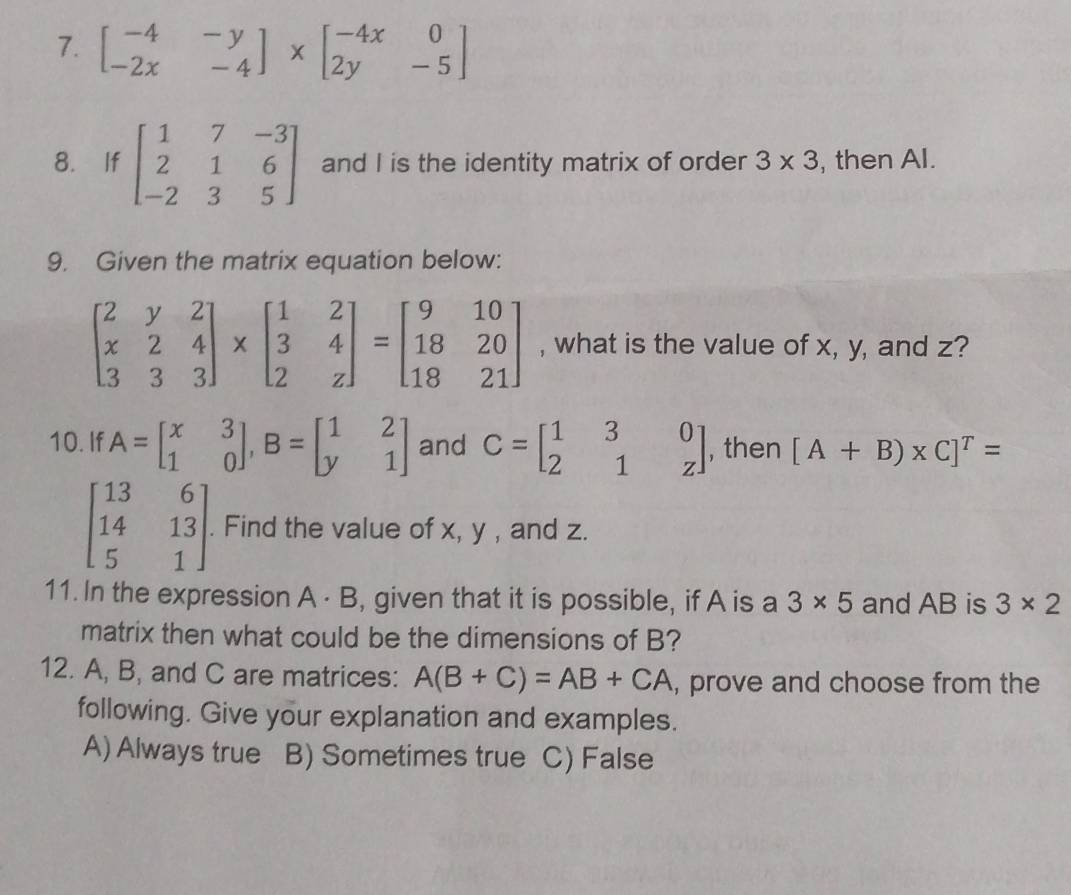 beginbmatrix -4&-y -2x&-4endbmatrix * beginbmatrix -4x&0 2y&-5endbmatrix
8. If beginbmatrix 1&7&-3 2&1&6 -2&3&5endbmatrix and I is the identity matrix of order 3* 3 , then Al.
9. Given the matrix equation below:
beginbmatrix 2&y&2 x&2&4 3&3&3endbmatrix * beginbmatrix 1&2 3&4 2&zendbmatrix =beginbmatrix 9&10 18&20 18&21endbmatrix , what is the value of x, y, and z?
10. If A=beginbmatrix x&3 1&0endbmatrix , B=beginbmatrix 1&2 y&1endbmatrix and C=beginbmatrix 1&3&0 2&1&zendbmatrix , then [A+B)* C]^T=
beginbmatrix 13&6 14&13 5&1endbmatrix. Find the value of x, y , and z.
11. In the expression A· B , given that it is possible, if A is a 3* 5 and AB is 3* 2
matrix then what could be the dimensions of B?
12. A, B, and C are matrices: A(B+C)=AB+CA , prove and choose from the
following. Give your explanation and examples.
A) Always true B) Sometimes true C) False