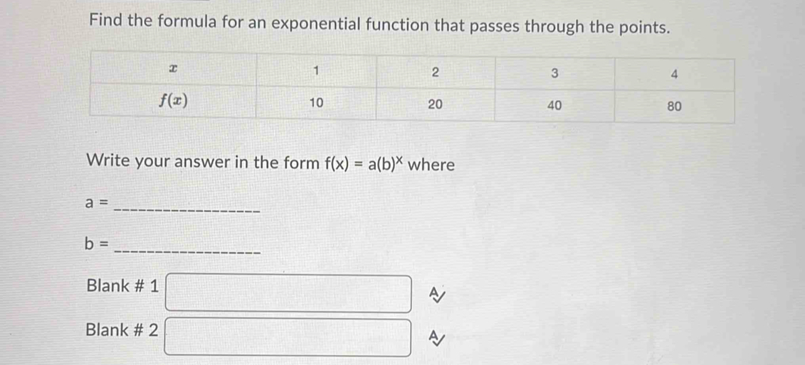 Find the formula for an exponential function that passes through the points.
Write your answer in the form f(x)=a(b)^x where
a= _
_
b=
Blank # 1 □
Blank # 2 □