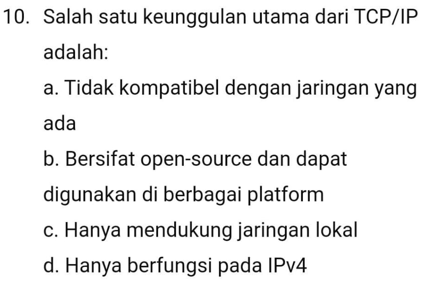 Salah satu keunggulan utama dari TCP/IP
adalah:
a. Tidak kompatibel dengan jaringan yang
ada
b. Bersifat open-source dan dapat
digunakan di berbagai platform
c. Hanya mendukung jaringan lokal
d. Hanya berfungsi pada IPv4