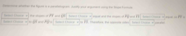 Determine whether the figure is a parallelogram. Justify your argument using the Slope Formula. 
Select Choice the slopes of PY and ON Select Choice equal and the slopes of overline PO and overline YN Select Choice 4 equal, so overline PY
Select Choice = 10 overline OS and overline PO Select Choice to YN. Therefore, the opposite sides Select Choice parallel