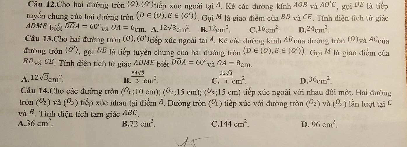 Câu 12.Cho hai đường tròn (O),(O')tiếp xúc ngoài tại A. Kẻ các đường kính AOB và AO'C , gọi DE là tiếp
tuyến chung của hai đường tròn (D∈ (0),E∈ (O')). Gọi M là giao điểm của BD và 1cl E. Tính diện tích tứ giác
ADME biết widehat DOA=60°v OA=6_cm. A. 12sqrt(3)cm^2. B. 12cm^2. C. 16cm^2. D. 24cm^2.
Câu 13.Cho hai đường tròn (0), (0')t Ntiếp xúc ngoài tại A. Kẻ các đường kính AB của đường tròn (O)và ACcủa
đường tròn (O'), gọi DE là tiếp tuyến chung của hai đường tròn (D∈ (0),E∈ (0')). Gọi M là giao điểm của
BD_V à CE. Tính diện tích tứ giác ADME biết widehat DOA=60° và OA=8_cm.
A. 12sqrt(3)cm^2. B  64sqrt(3)/3 cm^2.  32sqrt(3)/3 cm^2.
C
D. 36cm^2.
Câu 14.Cho các đường tròn (o_1;10cm); (o_2;15cm); (o_3;15cm) tiếp xúc ngoài với nhau đôi một. Hai đường
tròn (O_2) và (O_3) tiếp xúc nhau tại điểm 4. Đường tròn (O_1) tiếp xúc với đường tròn (O_2) và (θ _3) lần lượt tại C
và B. Tính diện tích tam giác ABC.
A. 36cm^2. B. 72cm^2. C. 144cm^2. D. 96cm^2.