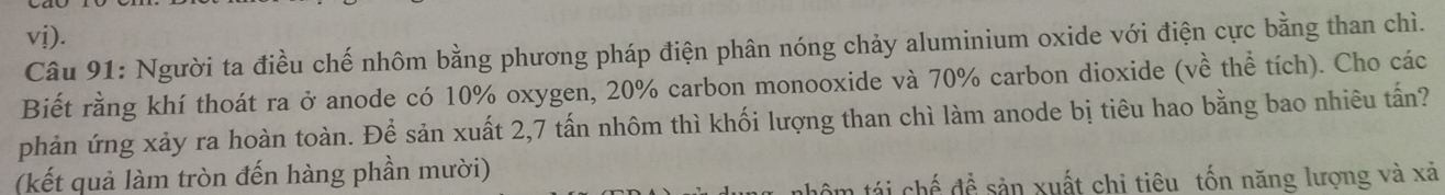 vj). 
Câu 91: Người ta điều chế nhôm bằng phương pháp điện phân nóng chảy aluminium oxide với điện cực bằng than chì. 
Biết rằng khí thoát ra ở anode có 10% oxygen, 20% carbon monooxide và 70% carbon dioxide (về thể tích). Cho các 
phản ứng xảy ra hoàn toàn. Để sản xuất 2, 7 tấn nhôm thì khối lượng than chì làm anode bị tiêu hao bằng bao nhiêu tấn? 
(kết quả làm tròn đến hàng phần mười) 
n tá i chế để sản xuất chi tiêu tốn năng lượng và xả