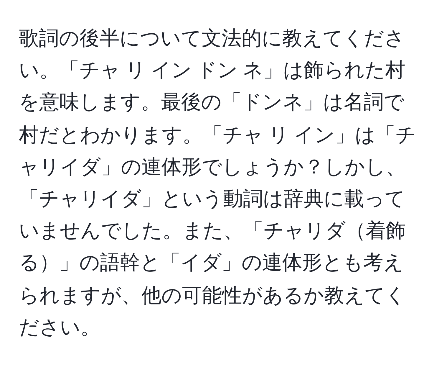 歌詞の後半について文法的に教えてください。「チャ リ イン ドン ネ」は飾られた村を意味します。最後の「ドンネ」は名詞で村だとわかります。「チャ リ イン」は「チャリイダ」の連体形でしょうか？しかし、「チャリイダ」という動詞は辞典に載っていませんでした。また、「チャリダ着飾る」の語幹と「イダ」の連体形とも考えられますが、他の可能性があるか教えてください。