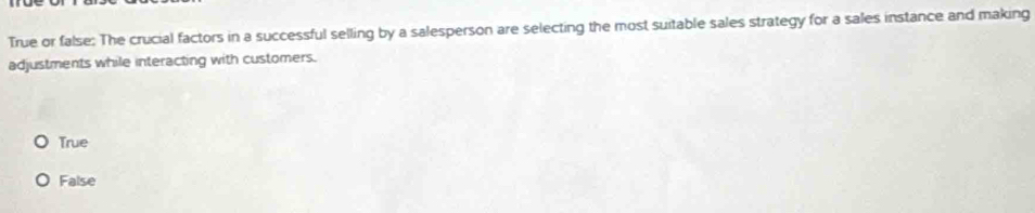 True or false: The crucial factors in a successful selling by a salesperson are selecting the most suitable sales strategy for a sales instance and making
adjustments while interacting with customers.
True
False