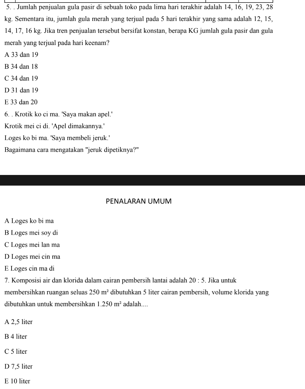 Jumlah penjualan gula pasir di sebuah toko pada lima hari terakhir adalah 14, 16, 19, 23, 28
kg. Sementara itu, jumlah gula merah yang terjual pada 5 hari terakhir yang sama adalah 12, 15,
14, 17, 16 kg. Jika tren penjualan tersebut bersifat konstan, berapa KG jumlah gula pasir dan gula
merah yang terjual pada hari keenam?
A 33 dan 19
B 34 dan 18
C 34 dan 19
D 31 dan 19
E 33 dan 20
6. . Krotik ko ci ma. 'Saya makan apel.'
Krotik mei ci di. 'Apel dimakannya.'
Loges ko bi ma. 'Saya membeli jeruk.'
Bagaimana cara mengatakan "jeruk dipetiknya?"
PENALARAN UMUM
A Loges ko bi ma
B Loges mei soy di
C Loges mei lan ma
D Loges mei cin ma
E Loges cin ma di
7. Komposisi air dan klorida dalam cairan pembersih lantai adalah 20:5. Jika untuk
membersihkan ruangan seluas 250m^2 dibutuhkan 5 liter cairan pembersih, volume klorida yang
dibutuhkan untuk membersihkan 1.250m^2 adalah....
A 2,5 liter
B 4 liter
C 5 liter
D 7,5 liter
E 10 liter