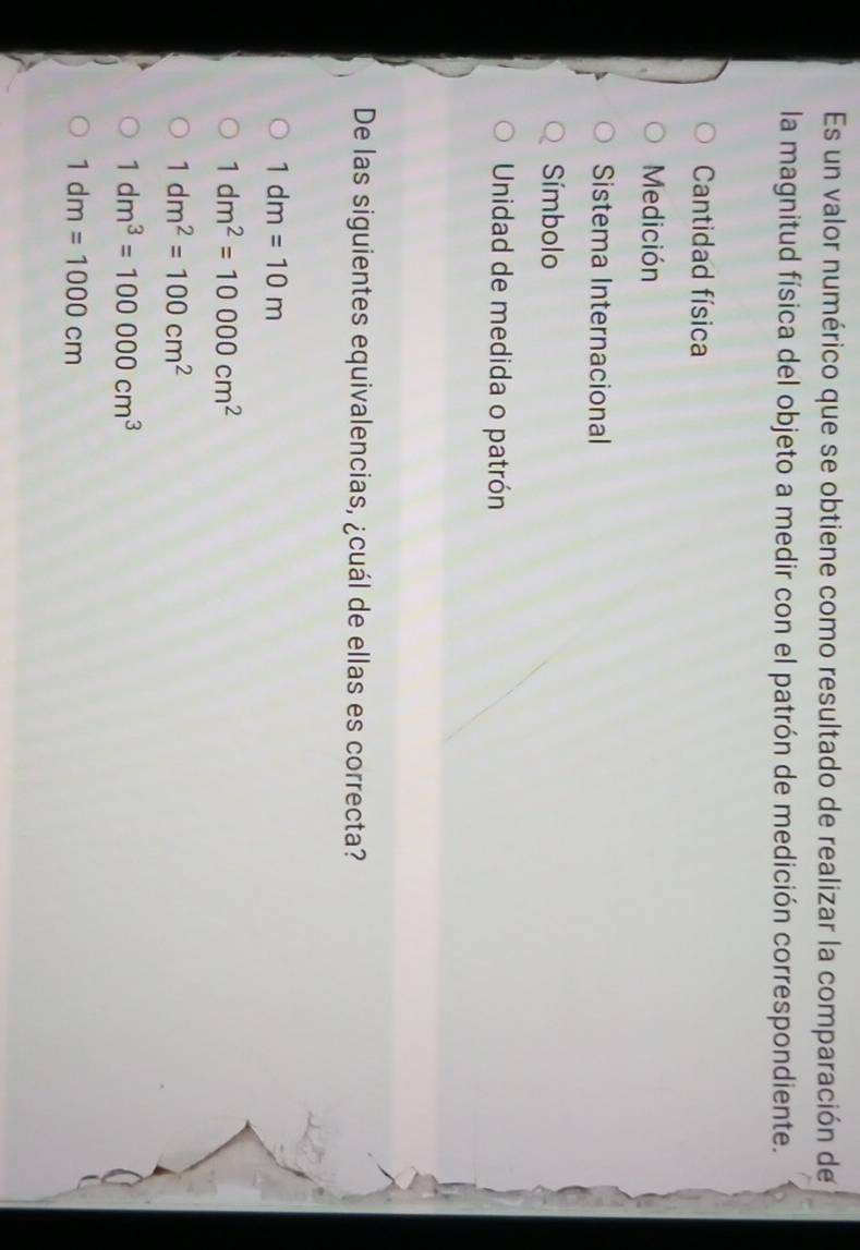 Es un valor numérico que se obtiene como resultado de realizar la comparación de
la magnitud física del objeto a medir con el patrón de medición correspondiente.
Cantidad física
Medición
Sistema Internacional
Símbolo
Unidad de medida o patrón
De las siguientes equivalencias, ¿cuál de ellas es correcta?
1dm=10m
1dm^2=10000cm^2
1dm^2=100cm^2
1dm^3=100000cm^3
1dm=1000cm