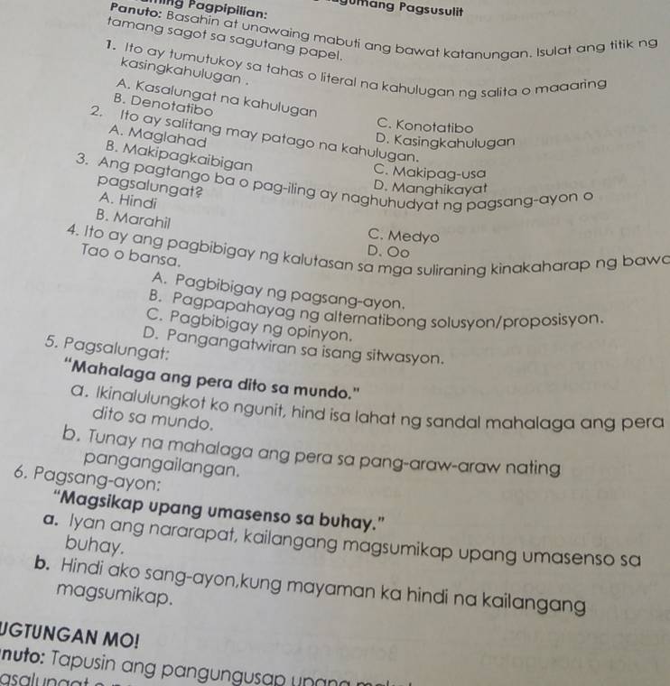 ang Pagsusulit
Ting Pagpipilian:
Panuto: Basahin at unawaing mabuti ang bawat katanungan. Isulat ang titik ng
tamang sagot sa sagutang papel.
1. Ito ay tumutukoy sa tahas o literal na kahulugan ng salita o maaaring
kasingkahulugan .
A. Kasalungat na kahulugan
B. Denotatibo
C. Konotatibo
2. Ito ay salitang may patago na kahulugan.
A. Maglahad
D. Kasingkahulugan
B. Makipagkaibigan
C. Makipag-usa
3. Ang pagtango ba o pag-iling ay naghuhudyat ng pagsang-ayon a
pagsalungat?
D. Manghikayat
A. Hindi
B. Marahil
C. Medyo
4. Ito ay ang pagbibigay ng kalutasan sa mga suliraning kinakaharap ng bawa
D. Oo
Tao o bansa.
A. Pagbibigay ng pagsang-ayon.
B. Pagpapahayag ng alternatibong solusyon/proposisyon.
C. Pagbibigay ng opinyon.
D. Pangangatwiran sa isang sitwasyon.
5. Pagsalungat:
“Mahalaga ang pera dito sa mundo.”
a. Ikinalulungkot ko ngunit, hind isa lahat ng sandal mahalaga ang pera
dito sa mundo.
b. Tunay na mahalaga ang pera sa pang-araw-araw nating
pangangailangan.
6. Pagsang-ayon:
“Magsikap upang umasenso sa buhay.”
a. Iyan ang nararapat, kailangang magsumikap upang umasenso sa
buhay.
b. Hindi ako sang-ayon,kung mayaman ka hindi na kailangang
magsumikap.
UGTUNGAN MO!
nuto: Tapusin ang pangungusap unana
asalunat