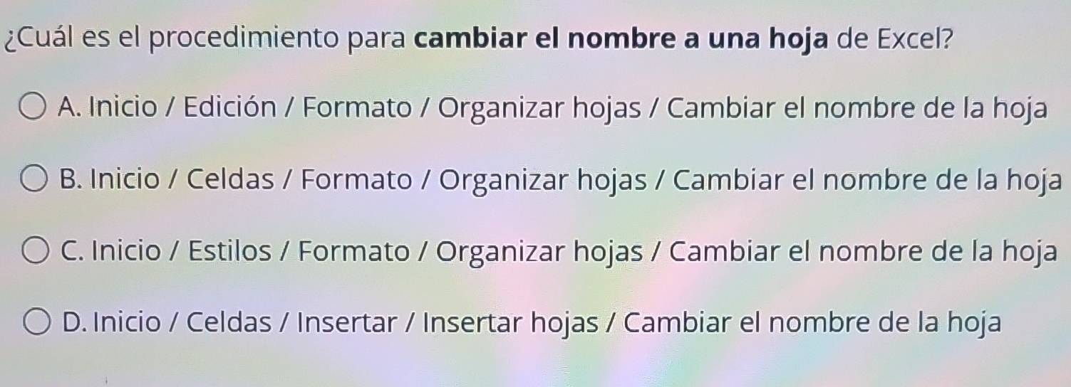 ¿Cuál es el procedimiento para cambiar el nombre a una hoja de Excel?
A. Inicio / Edición / Formato / Organizar hojas / Cambiar el nombre de la hoja
B. Inicio / Celdas / Formato / Organizar hojas / Cambiar el nombre de la hoja
C. Inicio / Estilos / Formato / Organizar hojas / Cambiar el nombre de la hoja
D. Inicio / Celdas / Insertar / Insertar hojas / Cambiar el nombre de la hoja